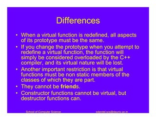 Differences
• When a virtual function is redefined, all aspects
  of its prototype must be the same.
• If you change the prototype when you attempt to
  redefine a virtual function, the function will
  simply be considered overloaded by the C++
  compiler, and its virtual nature will be lost.
• Another important restriction is that virtual
  functions must be non static members of the
  classes of which they are part.
• They cannot be friends.
• Constructor functions cannot be virtual, but
  destructor functions can.

    School of Computer Science     sdandel.scs@dauniv.ac.in
 