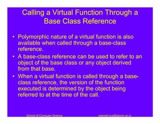 Calling a Virtual Function Through a
          Base Class Reference

• Polymorphic nature of a virtual function is also
  available when called through a base-class
  reference.
• A base-class reference can be used to refer to an
  object of the base class or any object derived
  from that base.
• When a virtual function is called through a base-
  class reference, the version of the function
  executed is determined by the object being
  referred to at the time of the call.


     School of Computer Science   sdandel.scs@dauniv.ac.in
 