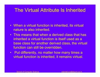 The Virtual Attribute Is Inherited

• When a virtual function is inherited, its virtual
  nature is also inherited.
• This means that when a derived class that has
  inherited a virtual function is itself used as a
  base class for another derived class, the virtual
  function can still be overridden.
• Put differently, no matter how many times a
  virtual function is inherited, it remains virtual.



    School of Computer Science    sdandel.scs@dauniv.ac.in
 