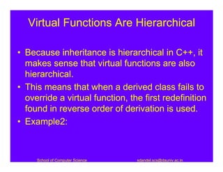 Virtual Functions Are Hierarchical

• Because inheritance is hierarchical in C++, it
  makes sense that virtual functions are also
  hierarchical.
• This means that when a derived class fails to
  override a virtual function, the first redefinition
  found in reverse order of derivation is used.
• Example2:



     School of Computer Science   sdandel.scs@dauniv.ac.in
 