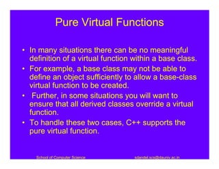 Pure Virtual Functions

• In many situations there can be no meaningful
  definition of a virtual function within a base class.
• For example, a base class may not be able to
  define an object sufficiently to allow a base-class
  virtual function to be created.
• Further, in some situations you will want to
  ensure that all derived classes override a virtual
  function.
• To handle these two cases, C++ supports the
  pure virtual function.


    School of Computer Science     sdandel.scs@dauniv.ac.in
 