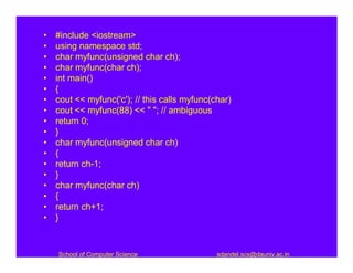 •   #include <iostream>
•   using namespace std;
•   char myfunc(unsigned char ch);
•   char myfunc(char ch);
•   int main()
•   {
•   cout << myfunc('c'); // this calls myfunc(char)
•   cout << myfunc(88) << " "; // ambiguous
•   return 0;
•   }
•   char myfunc(unsigned char ch)
•   {
•   return ch-1;
•   }
•   char myfunc(char ch)
•   {
•   return ch+1;
•   }



    School of Computer Science                 sdandel.scs@dauniv.ac.in
 