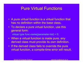 Pure Virtual Functions

• A pure virtual function is a virtual function that
  has no definition within the base class.
• To declare a pure virtual function, use this
  general form:
   virtual type func-name(parameter-list) = 0;
• When a virtual function is made pure, any
  derived class must provide its own definition.
• If the derived class fails to override the pure
  virtual function, a compile-time error will result.


    School of Computer Science        sdandel.scs@dauniv.ac.in
 