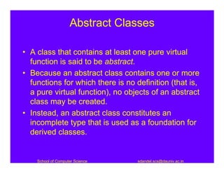 Abstract Classes

• A class that contains at least one pure virtual
  function is said to be abstract.
• Because an abstract class contains one or more
  functions for which there is no definition (that is,
  a pure virtual function), no objects of an abstract
  class may be created.
• Instead, an abstract class constitutes an
  incomplete type that is used as a foundation for
  derived classes.


    School of Computer Science     sdandel.scs@dauniv.ac.in
 