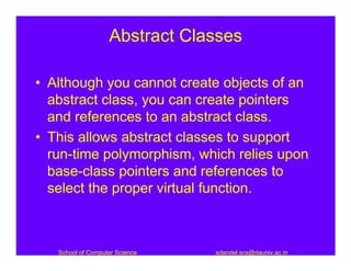 Abstract Classes

• Although you cannot create objects of an
  abstract class, you can create pointers
  and references to an abstract class.
• This allows abstract classes to support
  run-time polymorphism, which relies upon
  base-class pointers and references to
  select the proper virtual function.



   School of Computer Science   sdandel.scs@dauniv.ac.in
 