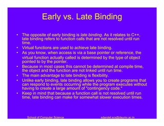 Early vs. Late Binding

• The opposite of early binding is late binding. As it relates to C++,
  late binding refers to function calls that are not resolved until run
  time.
• Virtual functions are used to achieve late binding.
• As you know, when access is via a base pointer or reference, the
  virtual function actually called is determined by the type of object
  pointed to by the pointer.
• Because in most cases this cannot be determined at compile time,
  the object and the function are not linked until run time.
• The main advantage to late binding is flexibility.
• Unlike early binding, late binding allows you to create programs that
  can respond to events occurring while the program executes without
  having to create a large amount of "contingency code."
• Keep in mind that because a function call is not resolved until run
  time, late binding can make for somewhat slower execution times.



     School of Computer Science              sdandel.scs@dauniv.ac.in
 