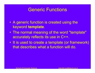 Generic Functions

• A generic function is created using the
  keyword template.
• The normal meaning of the word "template"
  accurately reflects its use in C++.
• It is used to create a template (or framework)
  that describes what a function will do.




   School of Computer Science   sdandel.scs@dauniv.ac.in
 