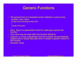Generic Functions

• The general form of a template function definition is shown here:
    template <class Ttype>
    ret-type func-name(parameter list)
    {
    // body of function
    }
• Here, Ttype is a placeholder name for a data type used by the
  function.
• This name may be used within the function definition.
• However, it is only a placeholder that the compiler will automatically
  replace with an actual data type when it creates a specific version of
  the function.
• Example: Swap




     School of Computer Science               sdandel.scs@dauniv.ac.in
 
