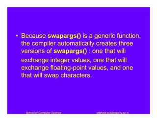 • Because swapargs() is a generic function,
  the compiler automatically creates three
  versions of swapargs() : one that will
  exchange integer values, one that will
  exchange floating-point values, and one
  that will swap characters.




   School of Computer Science   sdandel.scs@dauniv.ac.in
 