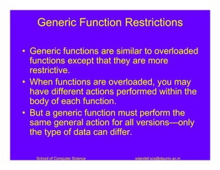 Generic Function Restrictions

• Generic functions are similar to overloaded
  functions except that they are more
  restrictive.
• When functions are overloaded, you may
  have different actions performed within the
  body of each function.
• But a generic function must perform the
  same general action for all versions—only
  the type of data can differ.

   School of Computer Science   sdandel.scs@dauniv.ac.in
 