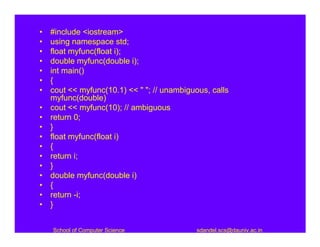 •   #include <iostream>
•   using namespace std;
•   float myfunc(float i);
•   double myfunc(double i);
•   int main()
•   {
•   cout << myfunc(10.1) << " "; // unambiguous, calls
    myfunc(double)
•   cout << myfunc(10); // ambiguous
•   return 0;
•   }
•   float myfunc(float i)
•   {
•   return i;
•   }
•   double myfunc(double i)
•   {
•   return -i;
•   }


    School of Computer Science               sdandel.scs@dauniv.ac.in
 