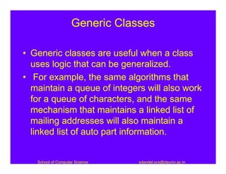Generic Classes

• Generic classes are useful when a class
  uses logic that can be generalized.
• For example, the same algorithms that
  maintain a queue of integers will also work
  for a queue of characters, and the same
  mechanism that maintains a linked list of
  mailing addresses will also maintain a
  linked list of auto part information.


   School of Computer Science   sdandel.scs@dauniv.ac.in
 