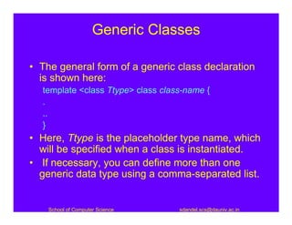 Generic Classes

• The general form of a generic class declaration
  is shown here:
  template <class Ttype> class class-name {
  .
  ..
  }
• Here, Ttype is the placeholder type name, which
  will be specified when a class is instantiated.
• If necessary, you can define more than one
  generic data type using a comma-separated list.


    School of Computer Science     sdandel.scs@dauniv.ac.in
 