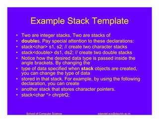 Example Stack Template
•   Two are integer stacks. Two are stacks of
•   doubles. Pay special attention to these declarations:
•   stack<char> s1, s2; // create two character stacks
•   stack<double> ds1, ds2; // create two double stacks
•   Notice how the desired data type is passed inside the
    angle brackets. By changing the
•   type of data specified when stack objects are created,
    you can change the type of data
•   stored in that stack. For example, by using the following
    declaration, you can create
•   another stack that stores character pointers.
•   stack<char *> chrptrQ;


      School of Computer Science        sdandel.scs@dauniv.ac.in
 