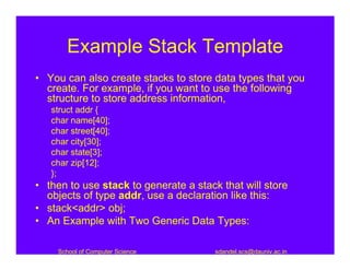 Example Stack Template
• You can also create stacks to store data types that you
  create. For example, if you want to use the following
  structure to store address information,
   struct addr {
   char name[40];
   char street[40];
   char city[30];
   char state[3];
   char zip[12];
   };
• then to use stack to generate a stack that will store
  objects of type addr, use a declaration like this:
• stack<addr> obj;
• An Example with Two Generic Data Types:

    School of Computer Science         sdandel.scs@dauniv.ac.in
 