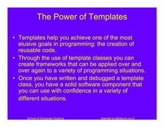 The Power of Templates

• Templates help you achieve one of the most
  elusive goals in programming: the creation of
  reusable code.
• Through the use of template classes you can
  create frameworks that can be applied over and
  over again to a variety of programming situations.
• Once you have written and debugged a template
  class, you have a solid software component that
  you can use with confidence in a variety of
  different situations.


     School of Computer Science   sdandel.scs@dauniv.ac.in
 