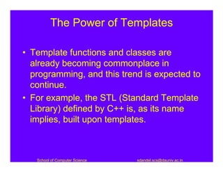 The Power of Templates

• Template functions and classes are
  already becoming commonplace in
  programming, and this trend is expected to
  continue.
• For example, the STL (Standard Template
  Library) defined by C++ is, as its name
  implies, built upon templates.



   School of Computer Science   sdandel.scs@dauniv.ac.in
 