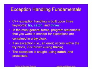 Exception Handling Fundamentals

• C++ exception handling is built upon three
  keywords: try, catch, and throw.
• In the most general terms, program statements
  that you want to monitor for exceptions are
  contained in a try block.
• If an exception (i.e., an error) occurs within the
  try block, it is thrown (using throw).
• The exception is caught, using catch, and
  processed.


    School of Computer Science    sdandel.scs@dauniv.ac.in
 