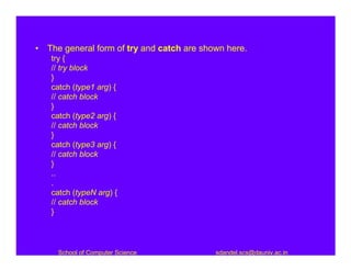 • The general form of try and catch are shown here.
   try {
   // try block
   }
   catch (type1 arg) {
   // catch block
   }
   catch (type2 arg) {
   // catch block
   }
   catch (type3 arg) {
   // catch block
   }
   ..
   .
   catch (typeN arg) {
   // catch block
   }




     School of Computer Science            sdandel.scs@dauniv.ac.in
 