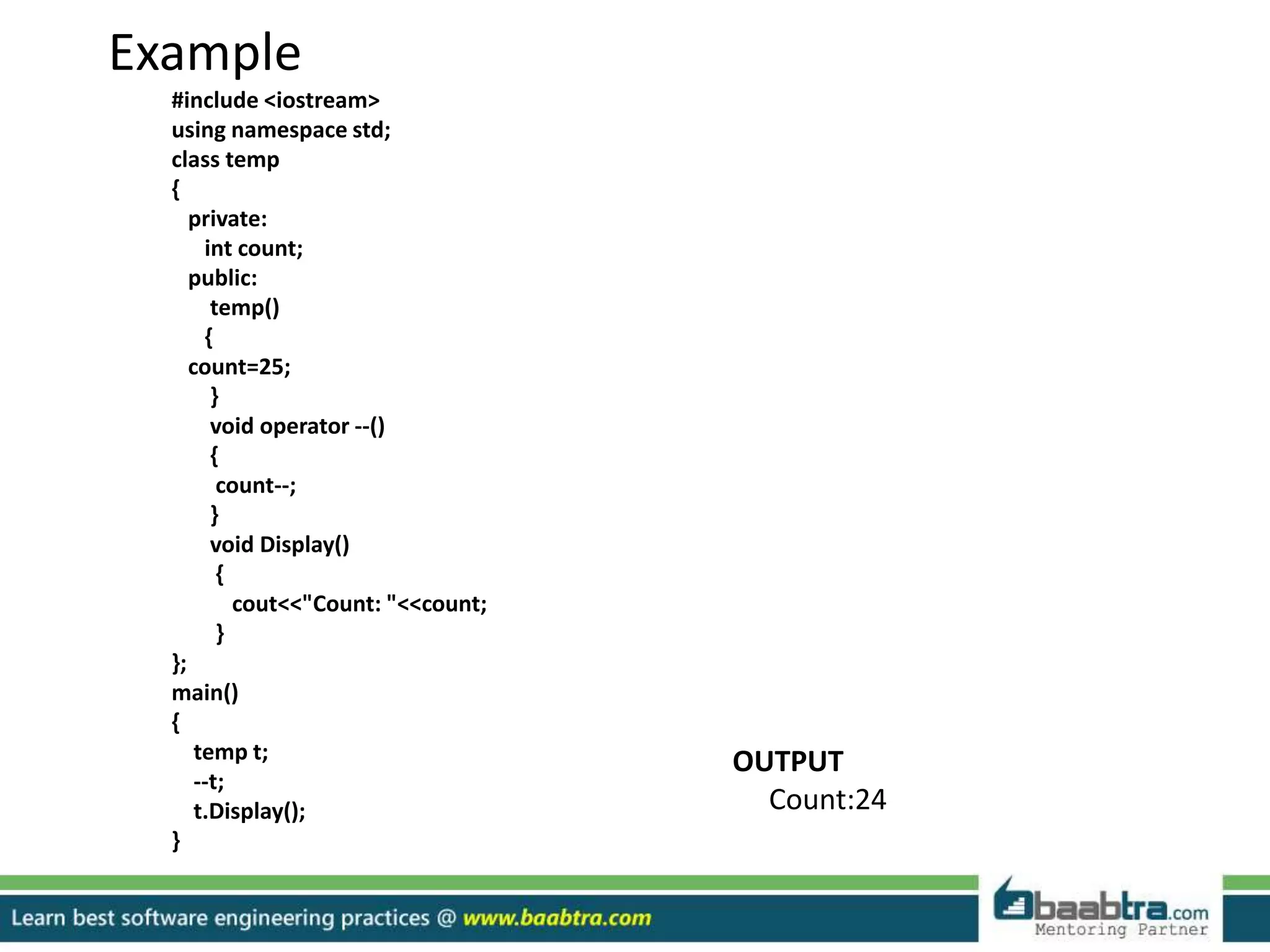 Example
#include <iostream>
using namespace std;
class temp
{
private:
int count;
public:
temp()
{
count=25;
}
void operator --()
{
count--;
}
void Display()
{
cout<<"Count: "<<count;
}
};
main()
{
temp t;
--t;
t.Display();
}
OUTPUT
Count:24
 