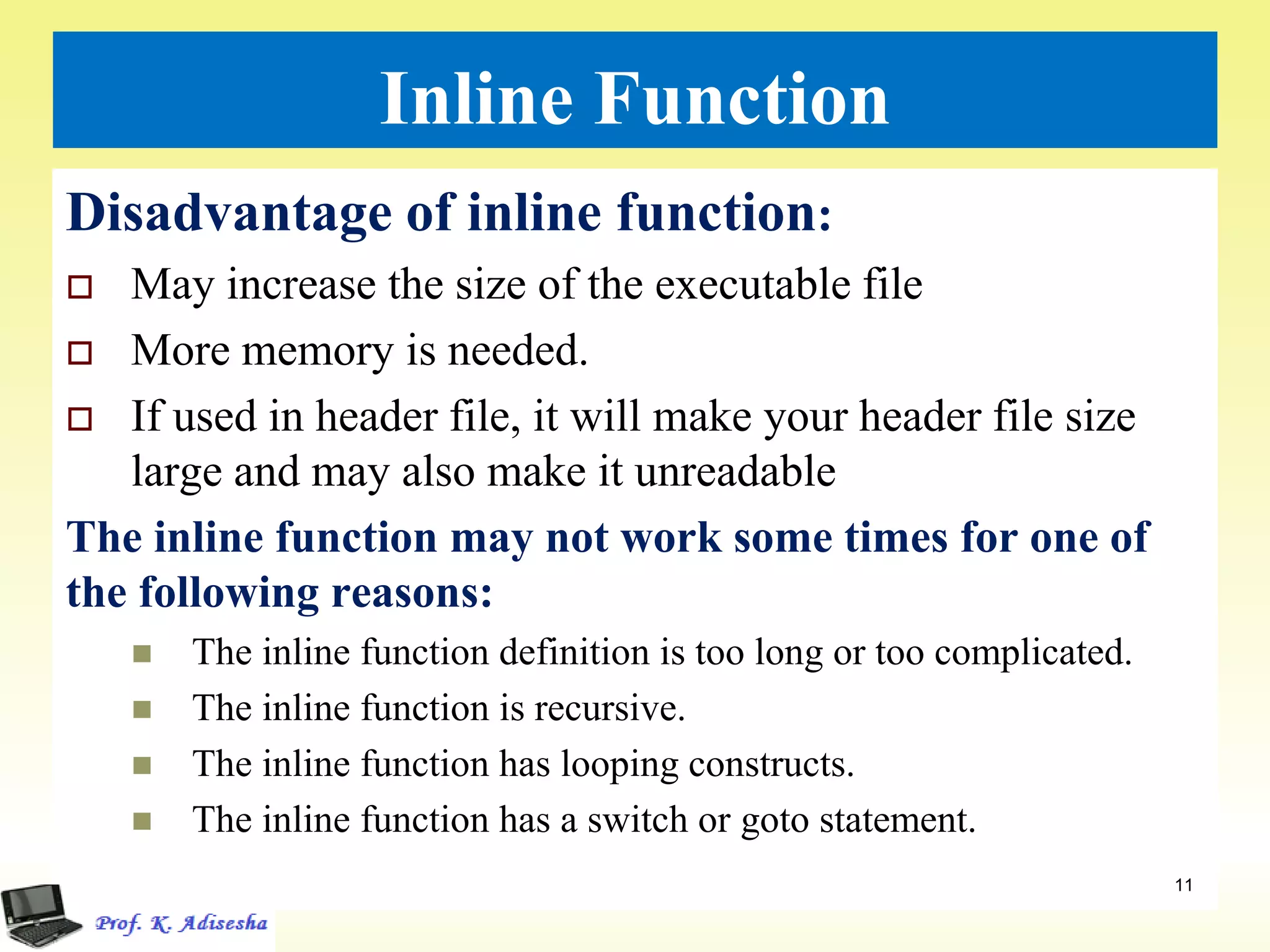 Inline Function
Disadvantage of inline function:
 May increase the size of the executable file
 More memory is needed.
 If used in header file, it will make your header file size
large and may also make it unreadable
The inline function may not work some times for one of
the following reasons:
 The inline function definition is too long or too complicated.
 The inline function is recursive.
 The inline function has looping constructs.
 The inline function has a switch or goto statement.
11
 