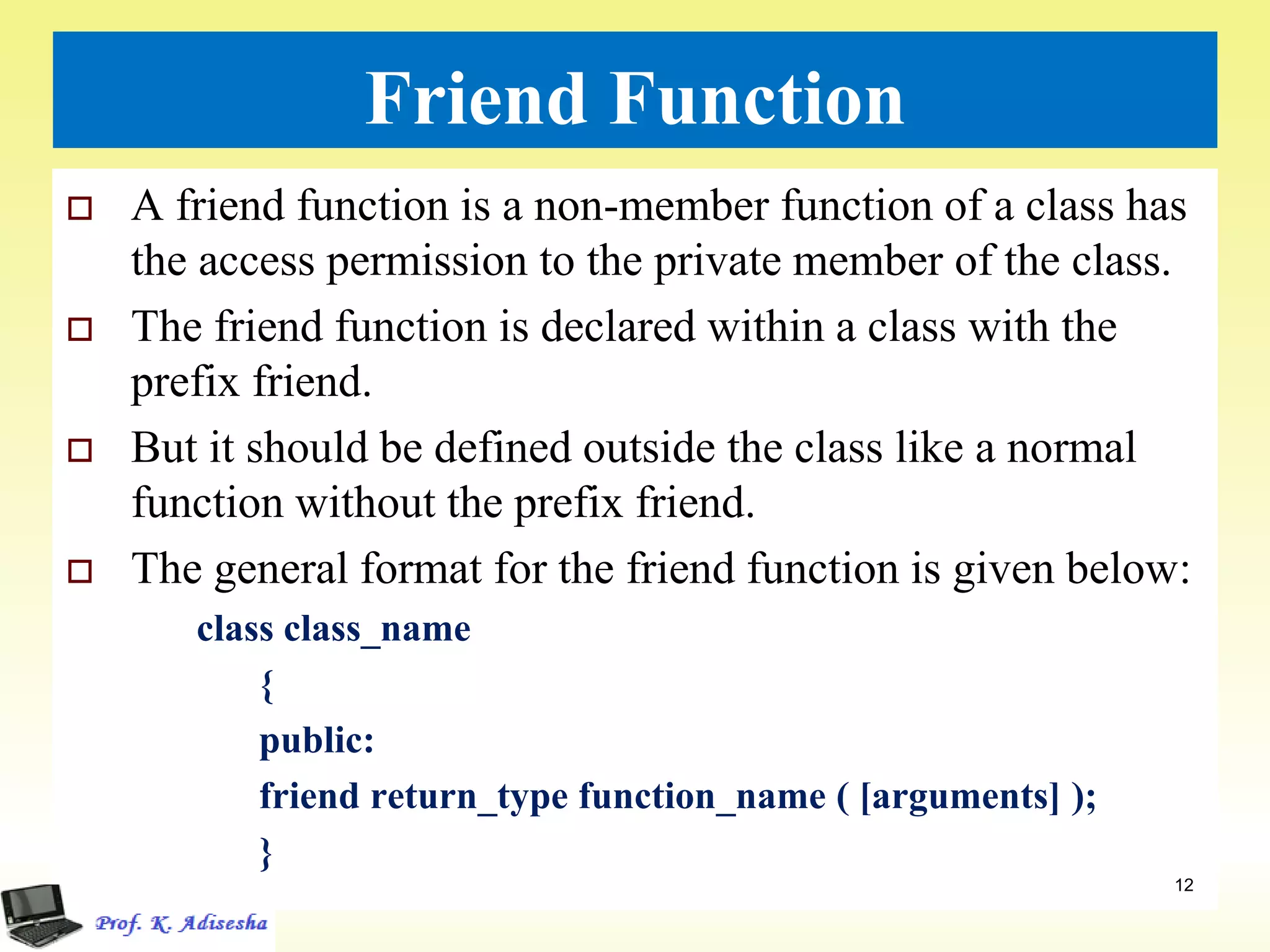 Friend Function
 A friend function is a non-member function of a class has
the access permission to the private member of the class.
 The friend function is declared within a class with the
prefix friend.
 But it should be defined outside the class like a normal
function without the prefix friend.
 The general format for the friend function is given below:
class class_name
{
public:
friend return_type function_name ( [arguments] );
}
12
 