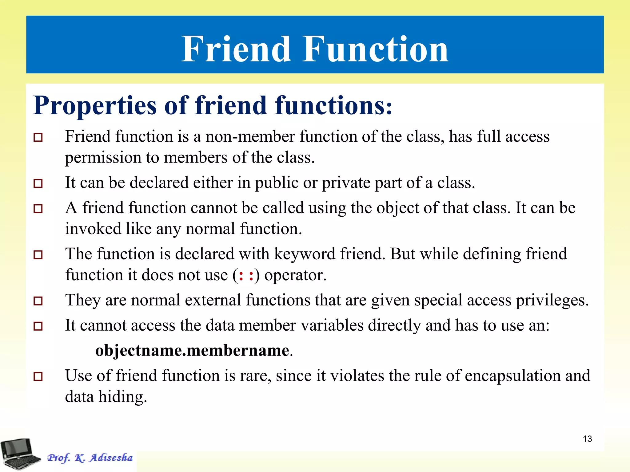 Friend Function
Properties of friend functions:
 Friend function is a non-member function of the class, has full access
permission to members of the class.
 It can be declared either in public or private part of a class.
 A friend function cannot be called using the object of that class. It can be
invoked like any normal function.
 The function is declared with keyword friend. But while defining friend
function it does not use (: :) operator.
 They are normal external functions that are given special access privileges.
 It cannot access the data member variables directly and has to use an:
objectname.membername.
 Use of friend function is rare, since it violates the rule of encapsulation and
data hiding.
13
 