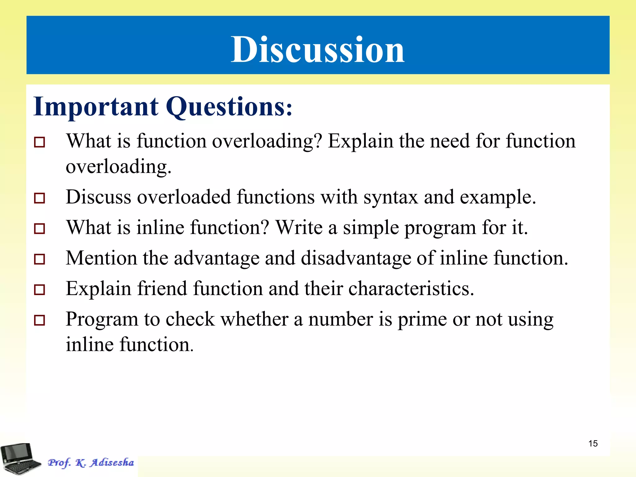 Discussion
Important Questions:
 What is function overloading? Explain the need for function
overloading.
 Discuss overloaded functions with syntax and example.
 What is inline function? Write a simple program for it.
 Mention the advantage and disadvantage of inline function.
 Explain friend function and their characteristics.
 Program to check whether a number is prime or not using
inline function.
15
 