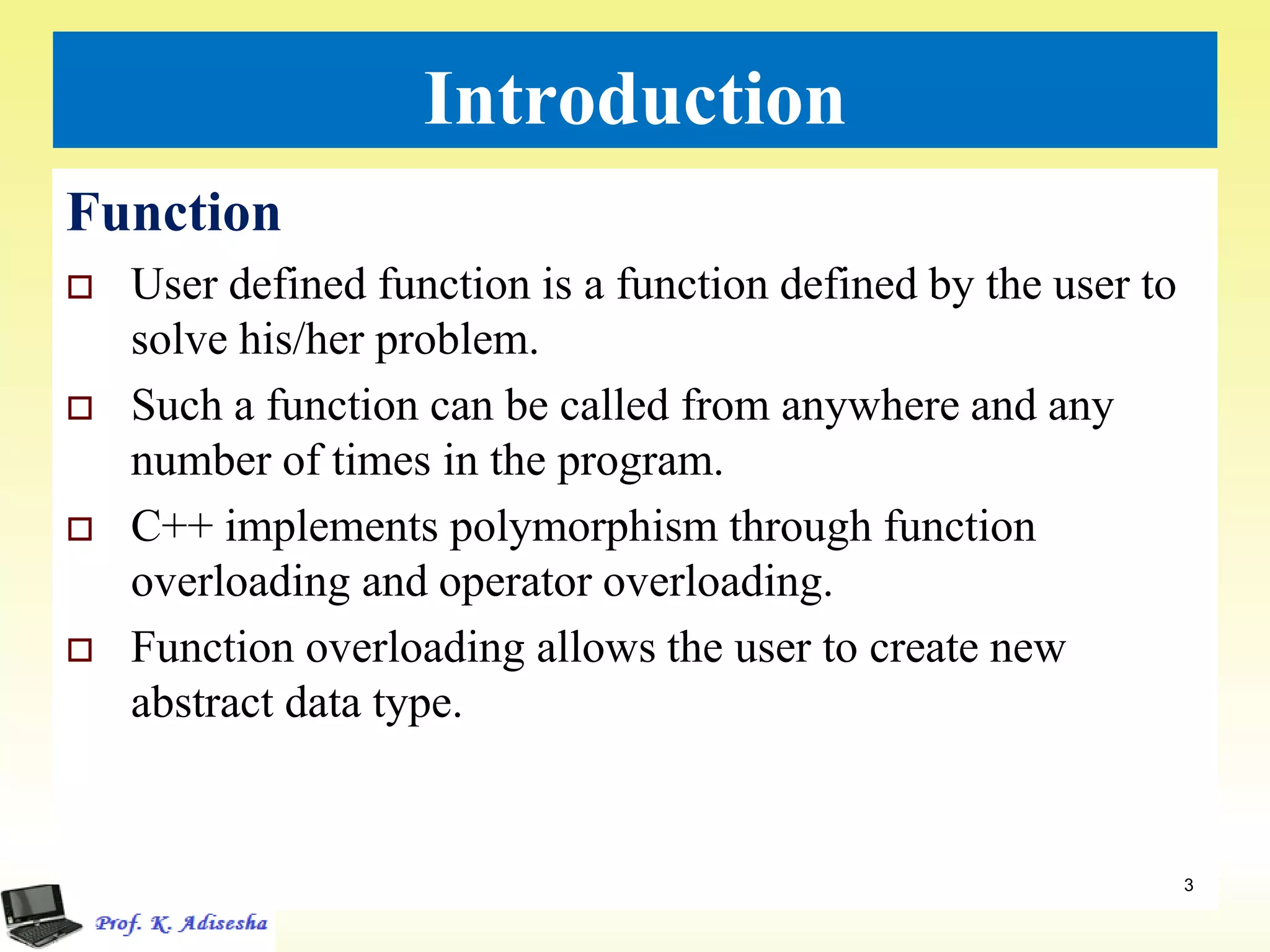 Introduction
Function
 User defined function is a function defined by the user to
solve his/her problem.
 Such a function can be called from anywhere and any
number of times in the program.
 C++ implements polymorphism through function
overloading and operator overloading.
 Function overloading allows the user to create new
abstract data type.
3
 