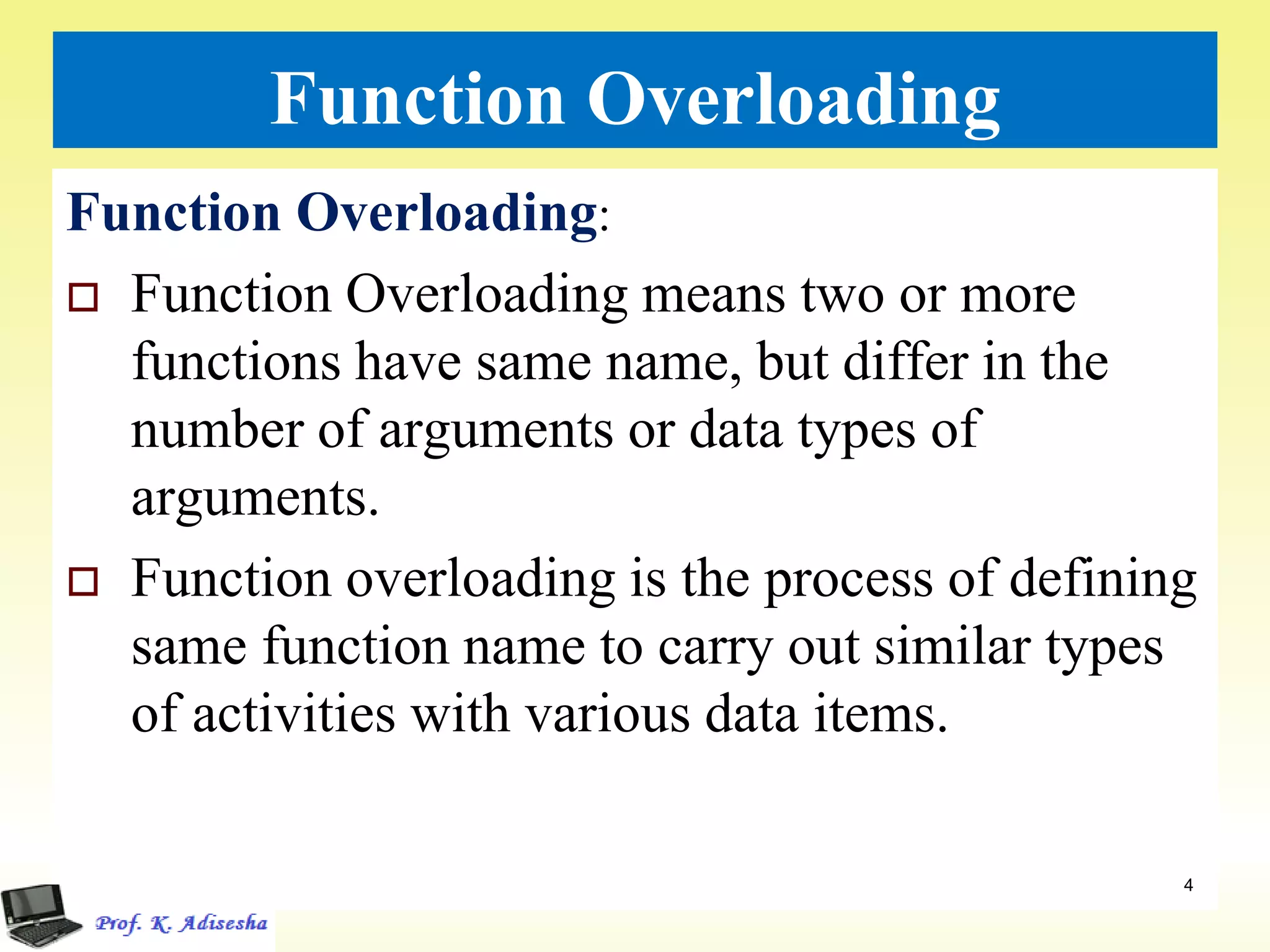 Function Overloading
Function Overloading:
 Function Overloading means two or more
functions have same name, but differ in the
number of arguments or data types of
arguments.
 Function overloading is the process of defining
same function name to carry out similar types
of activities with various data items.
4
 