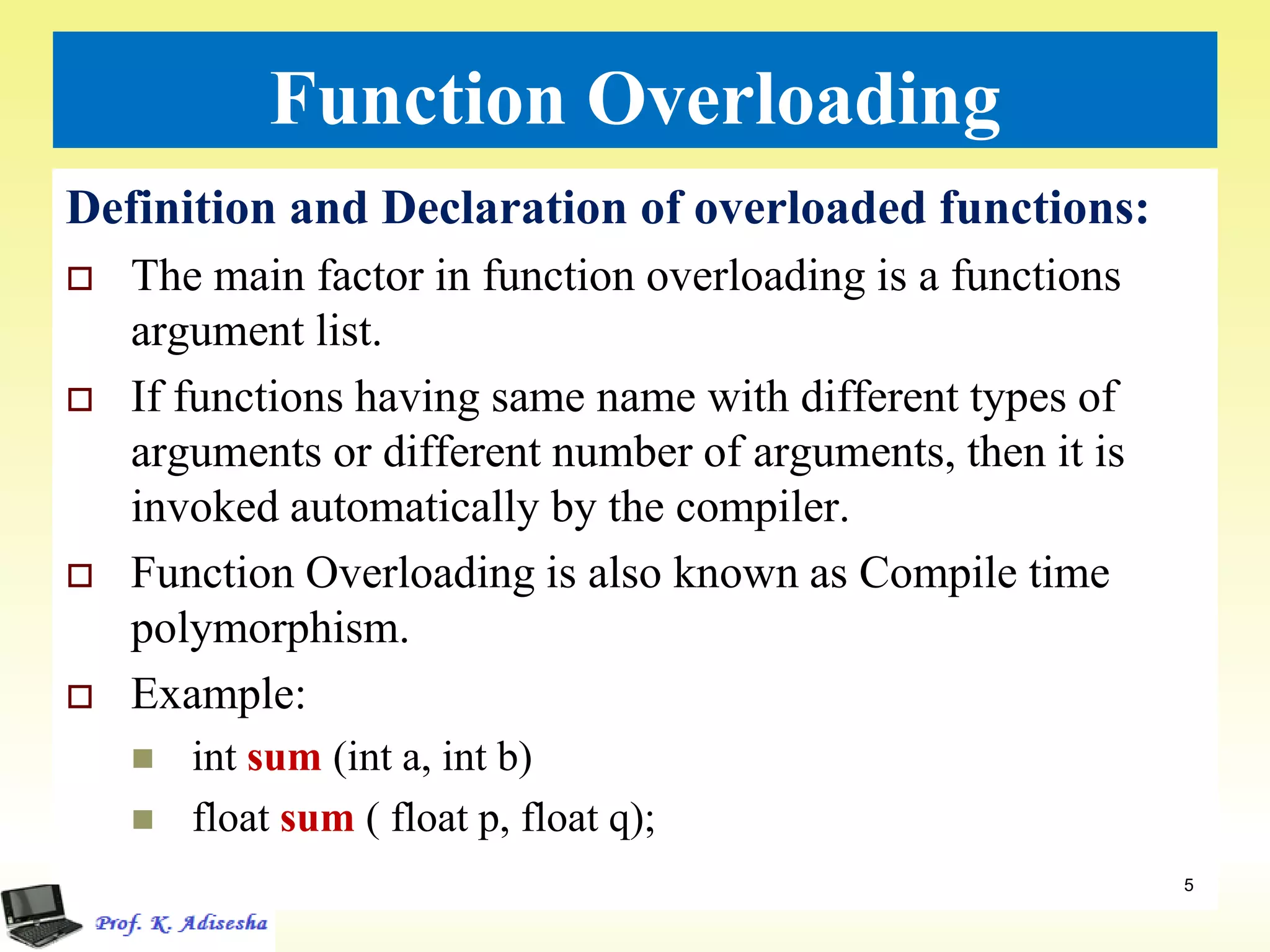 Function Overloading
Definition and Declaration of overloaded functions:
 The main factor in function overloading is a functions
argument list.
 If functions having same name with different types of
arguments or different number of arguments, then it is
invoked automatically by the compiler.
 Function Overloading is also known as Compile time
polymorphism.
 Example:
 int sum (int a, int b)
 float sum ( float p, float q);
. 5
 