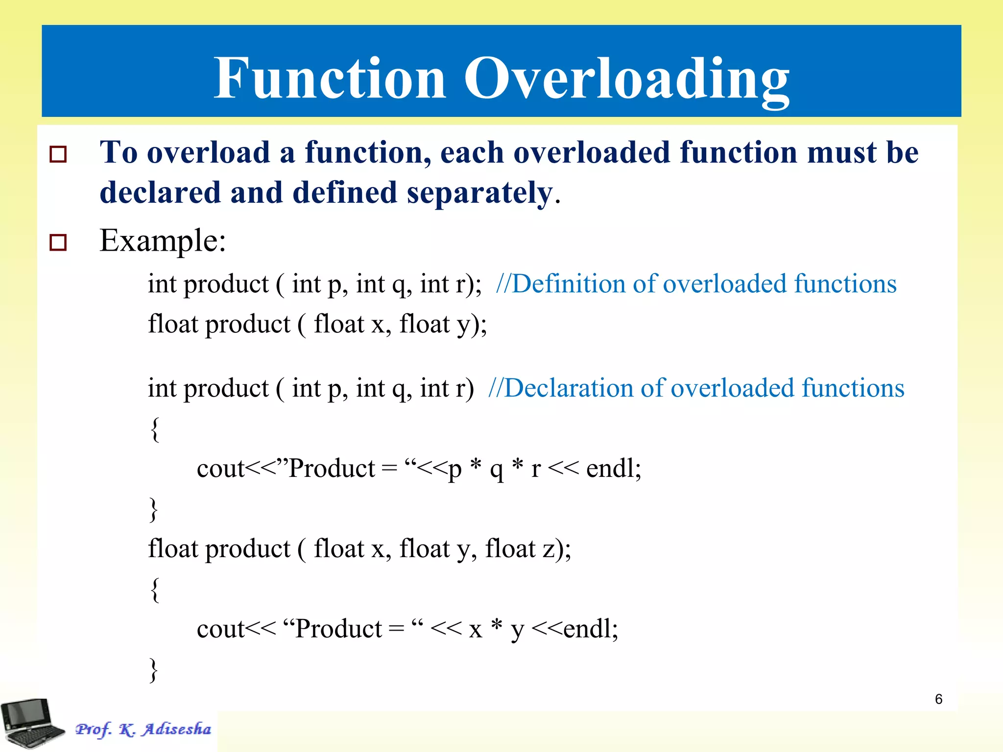 Function Overloading
 To overload a function, each overloaded function must be
declared and defined separately.
 Example:
int product ( int p, int q, int r); //Definition of overloaded functions
float product ( float x, float y);
int product ( int p, int q, int r) //Declaration of overloaded functions
{
cout<<”Product = “<<p * q * r << endl;
}
float product ( float x, float y, float z);
{
cout<< “Product = “ << x * y <<endl;
}
6
 