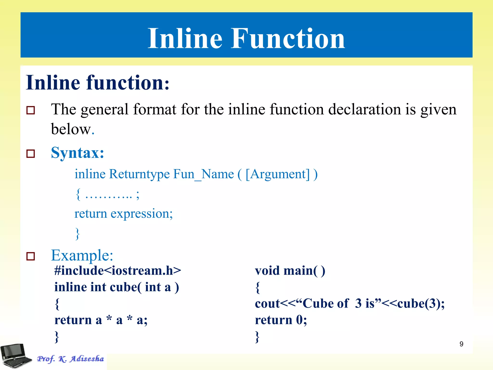 Inline Function
Inline function:
 The general format for the inline function declaration is given
below.
 Syntax:
inline Returntype Fun_Name ( [Argument] )
{ ……….. ;
return expression;
}
 Example:
9
#include<iostream.h>
inline int cube( int a )
{
return a * a * a;
}
void main( )
{
cout<<“Cube of 3 is”<<cube(3);
return 0;
}
 
