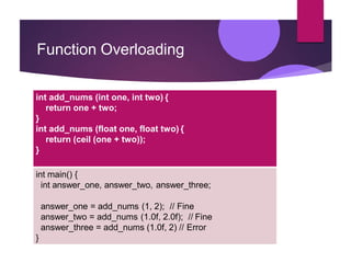 Function Overloading
int add_nums (int one, int two) {
return one + two;
}
int add_nums (float one, float two) {
return (c...