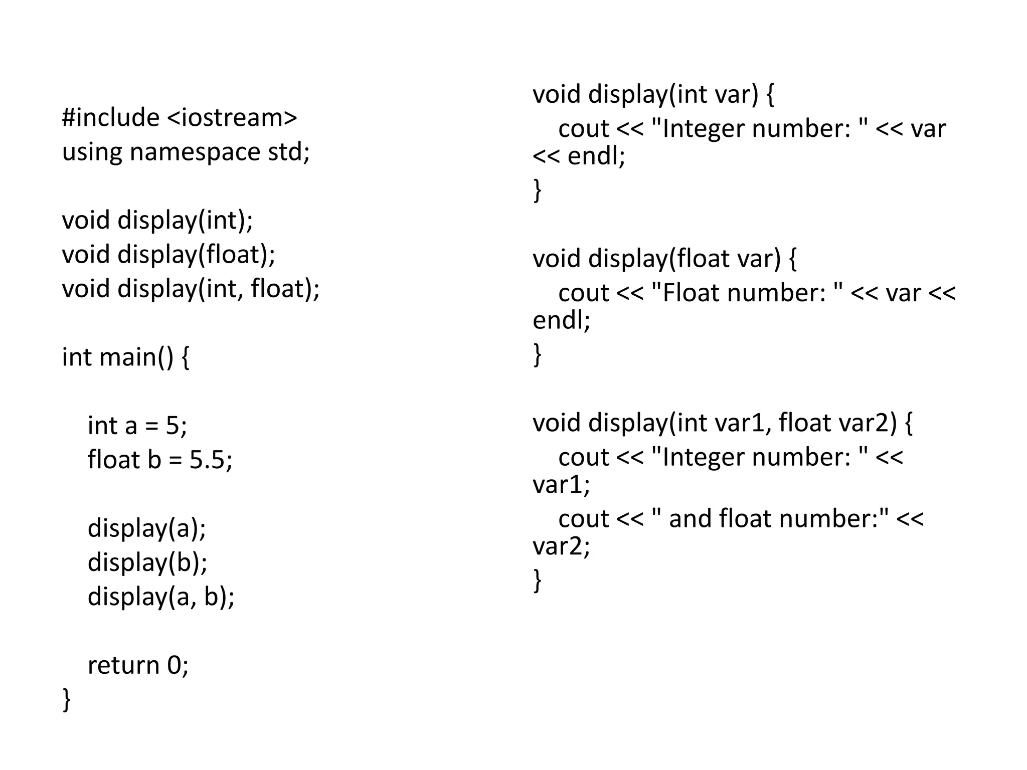 #include <iostream>
using namespace std;
void display(int);
void display(float);
void display(int, float);
int main() {
int a = 5;
float b = 5.5;
display(a);
display(b);
display(a, b);
return 0;
}
void display(int var) {
cout << "Integer number: " << var
<< endl;
}
void display(float var) {
cout << "Float number: " << var <<
endl;
}
void display(int var1, float var2) {
cout << "Integer number: " <<
var1;
cout << " and float number:" <<
var2;
}
 