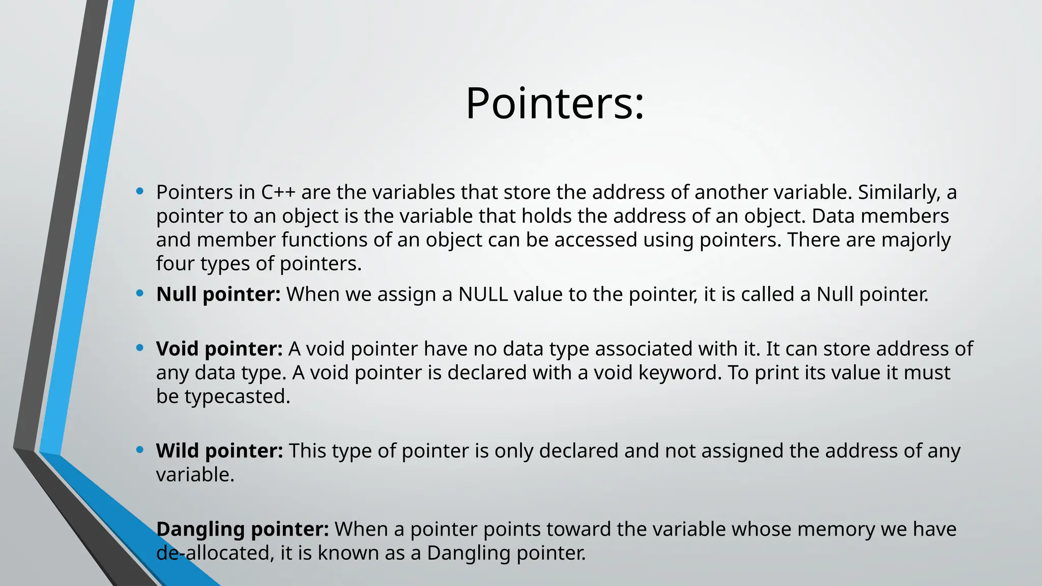 Pointers: • Pointers in C++ are the variables that store the address of another variable. Similarly, a pointer to an object is the variable that holds the address of an object. Data members and member functions of an object can be accessed using pointers. There are majorly four types of pointers. • Null pointer: When we assign a NULL value to the pointer, it is called a Null pointer. • Void pointer: A void pointer have no data type associated with it. It can store address of any data type. A void pointer is declared with a void keyword. To print its value it must be typecasted. • Wild pointer: This type of pointer is only declared and not assigned the address of any variable. • Dangling pointer: When a pointer points toward the variable whose memory we have de-allocated, it is known as a Dangling pointer. 