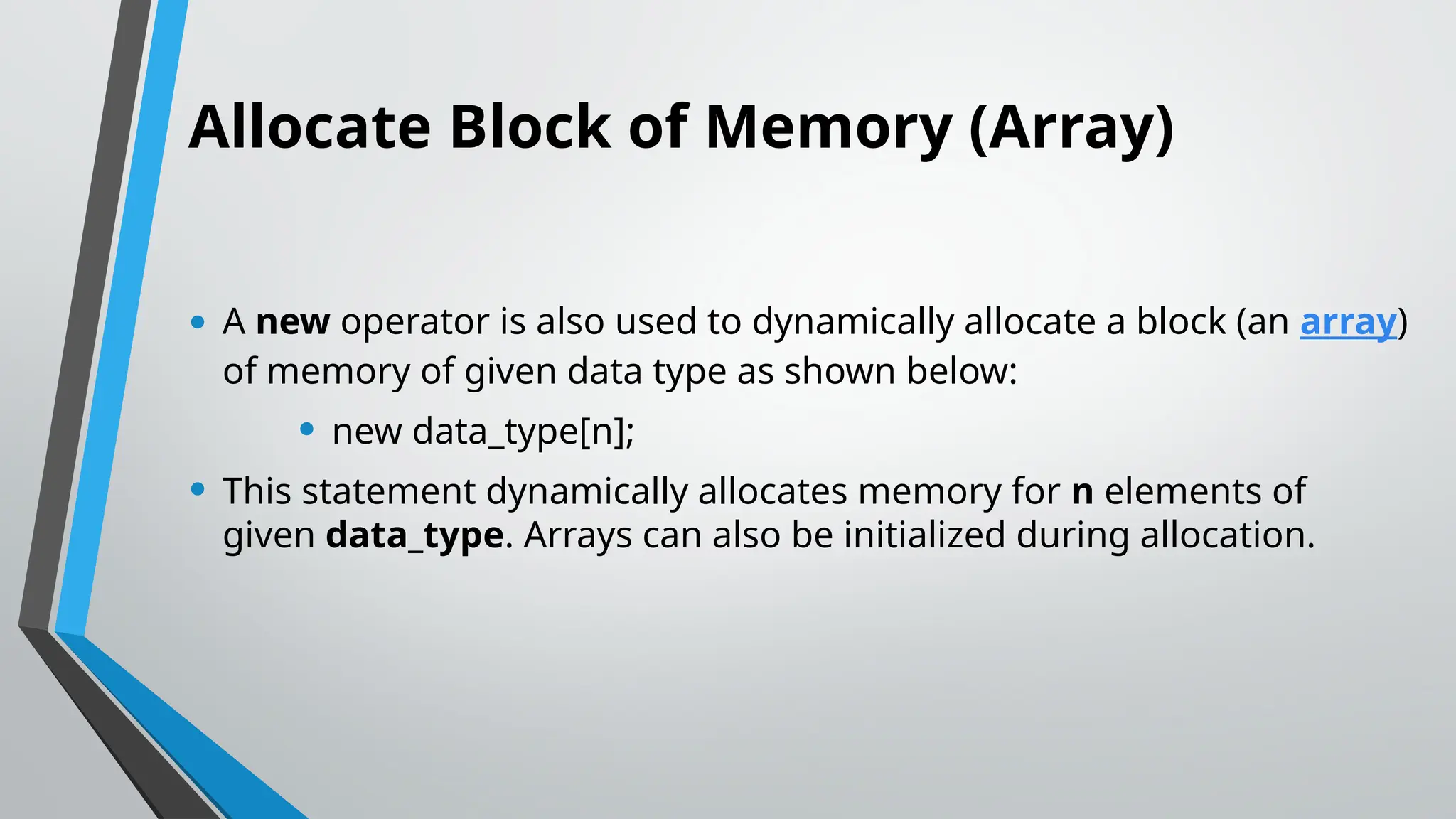 Allocate Block of Memory (Array) • A new operator is also used to dynamically allocate a block (an array) of memory of given data type as shown below: • new data_type[n]; • This statement dynamically allocates memory for n elements of given data_type. Arrays can also be initialized during allocation. 
