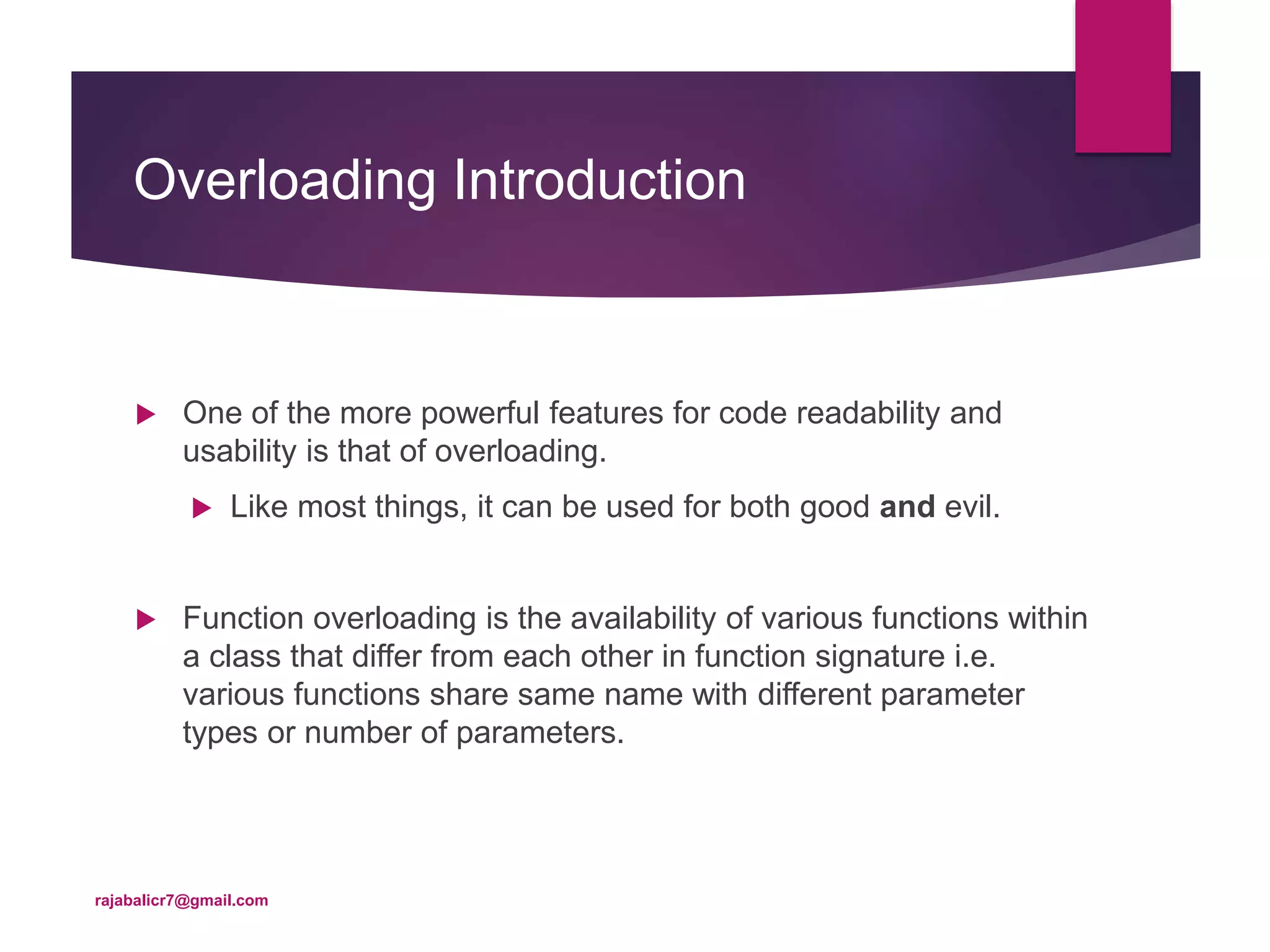 Overloading Introduction
 One of the more powerful features for code readability and
usability is that of overloading.
 Like most things, it can be used for both good and evil.
 Function overloading is the availability of various functions within
a class that differ from each other in function signature i.e.
various functions share same name with different parameter
types or number of parameters.
rajabalicr7@gmail.com
 