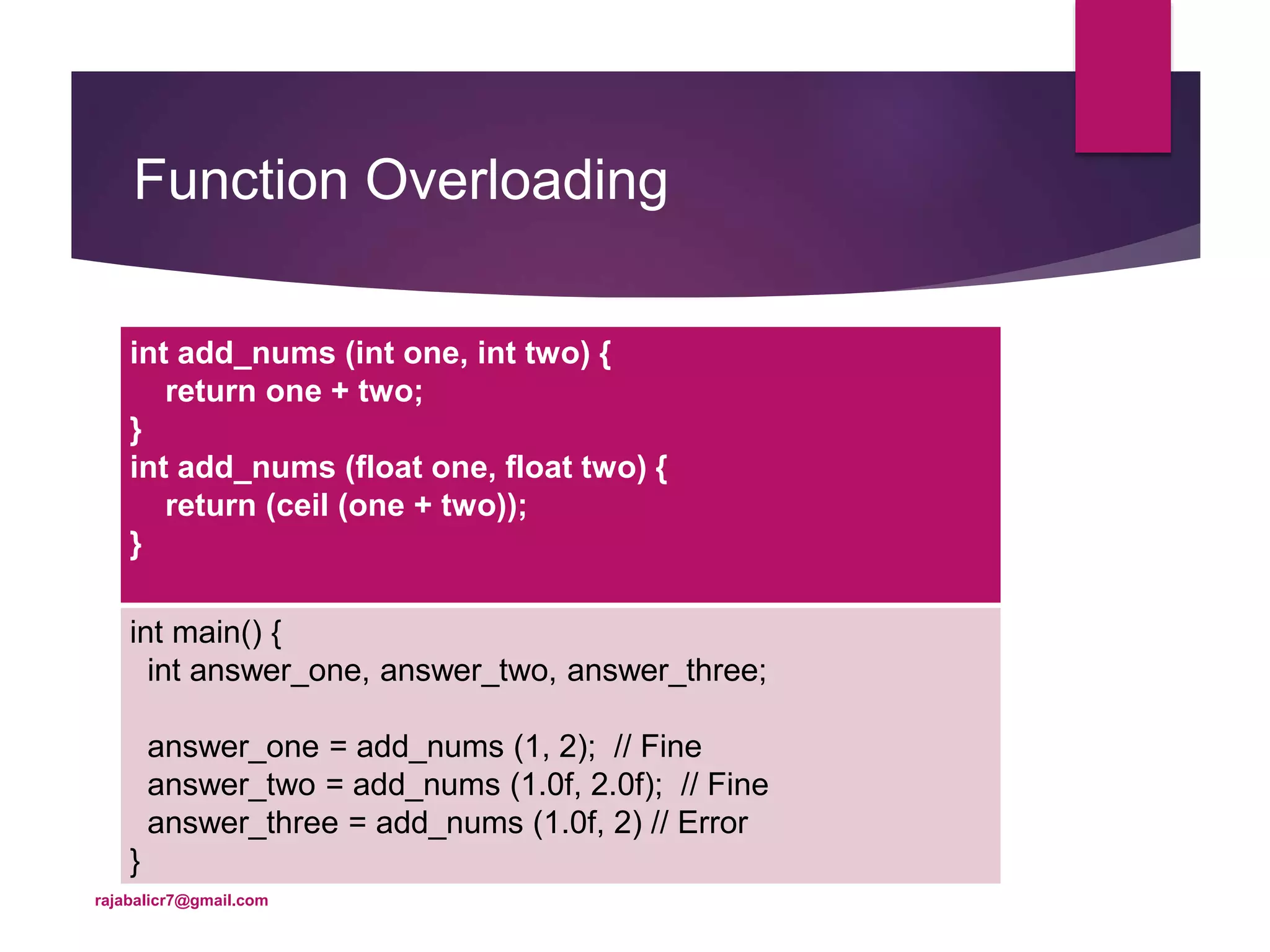 Function Overloading
int add_nums (int one, int two) {
return one + two;
}
int add_nums (float one, float two) {
return (ceil (one + two));
}
int main() {
int answer_one, answer_two, answer_three;
answer_one = add_nums (1, 2); // Fine
answer_two = add_nums (1.0f, 2.0f); // Fine
answer_three = add_nums (1.0f, 2) // Error
}
rajabalicr7@gmail.com
 