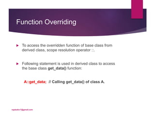 Function Overriding
 To access the overridden function of base class from
derived class, scope resolution operator ::.
 Following statement is used in derived class to access
the base class get_data() function:
A::get_data; // Calling get_data() of class A.
rajabalicr7@gmail.com
 