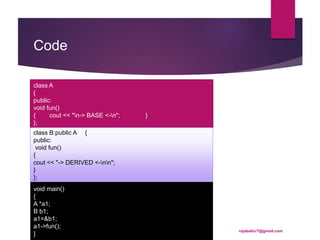 Code
class A
{
public:
void fun()
{ cout << "n-> BASE <-n"; }
};
class B:public A {
public:
void fun()
{
cout << "-> DERIVED <-nn";
}
};
void main()
{
A *a1;
B b1;
a1=&b1;
a1->fun();
}
rajabalicr7@gmail.com
 