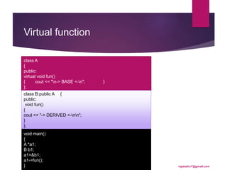 Virtual function
class A
{
public:
virtual void fun()
{ cout << "n-> BASE <-n"; }
};
class B:public A {
public:
void fun()
{
cout << "-> DERIVED <-nn";
}
};
void main()
{
A *a1;
B b1;
a1=&b1;
a1->fun();
} rajabalicr7@gmail.com
 