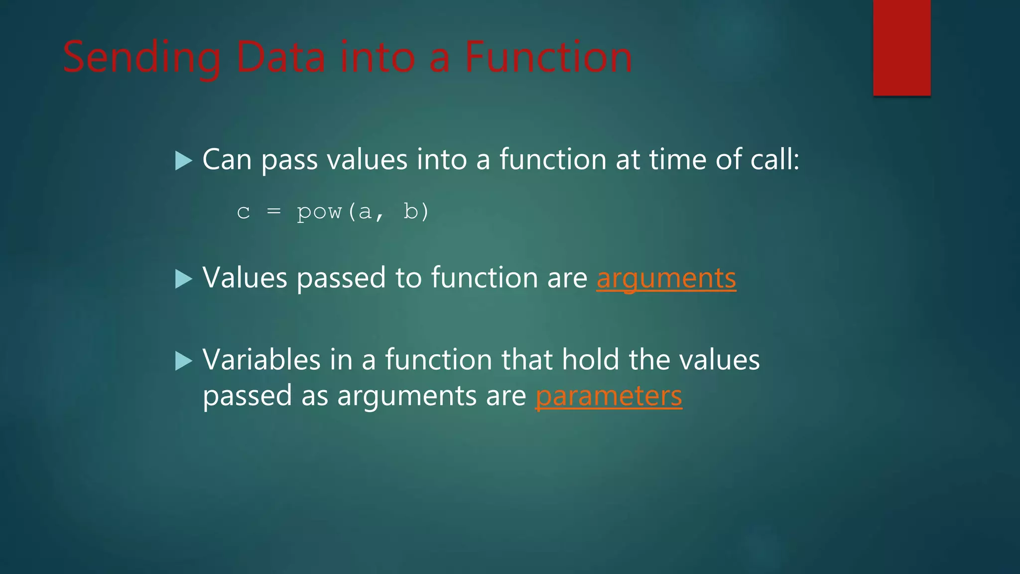 Sending Data into a Function
Can pass values into a function at time of call:
c = pow(a, b)
Values passed to function are arguments
Variables in a function that hold the values
passed as arguments are parameters