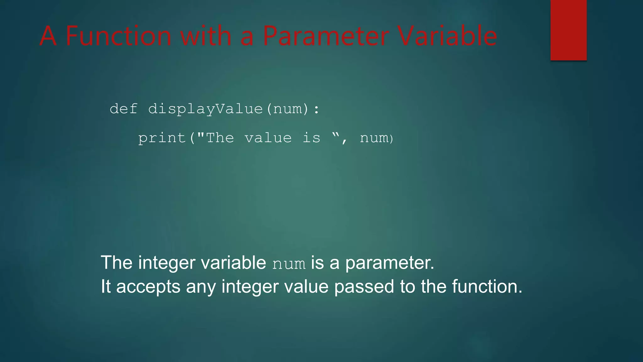 A Function with a Parameter Variable
def displayValue(num):
print("The value is “, num)
The integer variable num is a parameter.
It accepts any integer value passed to the function.