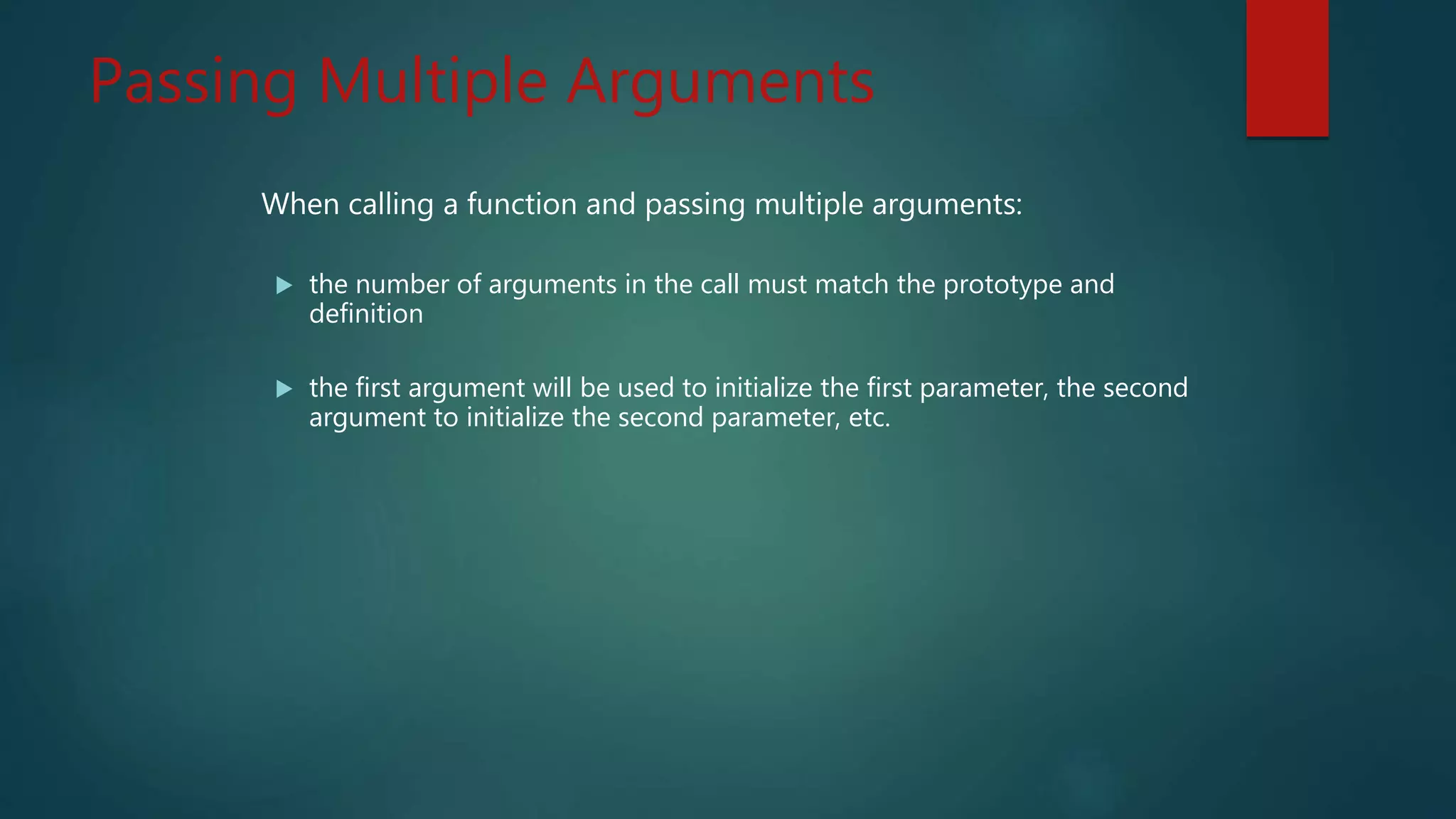 Passing Multiple Arguments
When calling a function and passing multiple arguments:
the number of arguments in the call must match the prototype and
definition
the first argument will be used to initialize the first parameter, the second
argument to initialize the second parameter, etc.