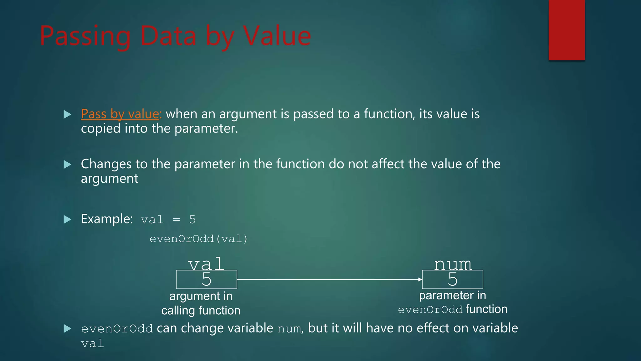 Passing Data by Value
Pass by value: when an argument is passed to a function, its value is
copied into the parameter.
Changes to the parameter in the function do not affect the value of the
argument
Example: val = 5
evenOrOdd(val)
evenOrOdd can change variable num, but it will have no effect on variable
val
5
val
argument in
calling function
5
num
parameter in
evenOrOdd function