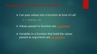Sending Data into a Function
Can pass values into a function at time of call:
c = pow(a, b)
Values passed to function are arguments
Variables in a function that hold the values
passed as arguments are parameters