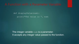 A Function with a Parameter Variable
def displayValue(num):
print("The value is “, num)
The integer variable num is a parameter.
It accepts any integer value passed to the function.