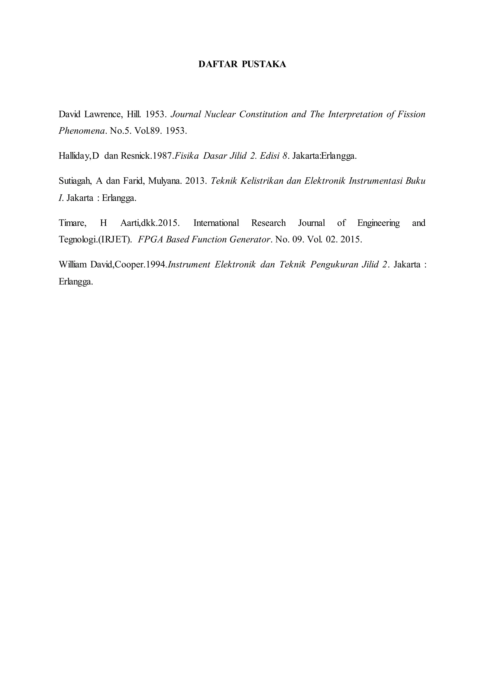 DAFTAR PUSTAKA
David Lawrence, Hill. 1953. Journal Nuclear Constitution and The Interpretation of Fission
Phenomena. No.5. Vol.89. 1953.
Halliday,D dan Resnick.1987.Fisika Dasar Jilid 2. Edisi 8. Jakarta:Erlangga.
Sutiagah, A dan Farid, Mulyana. 2013. Teknik Kelistrikan dan Elektronik Instrumentasi Buku
I. Jakarta : Erlangga.
Timare, H Aarti,dkk.2015. International Research Journal of Engineering and
Tegnologi.(IRJET). FPGA Based Function Generator. No. 09. Vol. 02. 2015.
William David,Cooper.1994.Instrument Elektronik dan Teknik Pengukuran Jilid 2. Jakarta :
Erlangga.
 