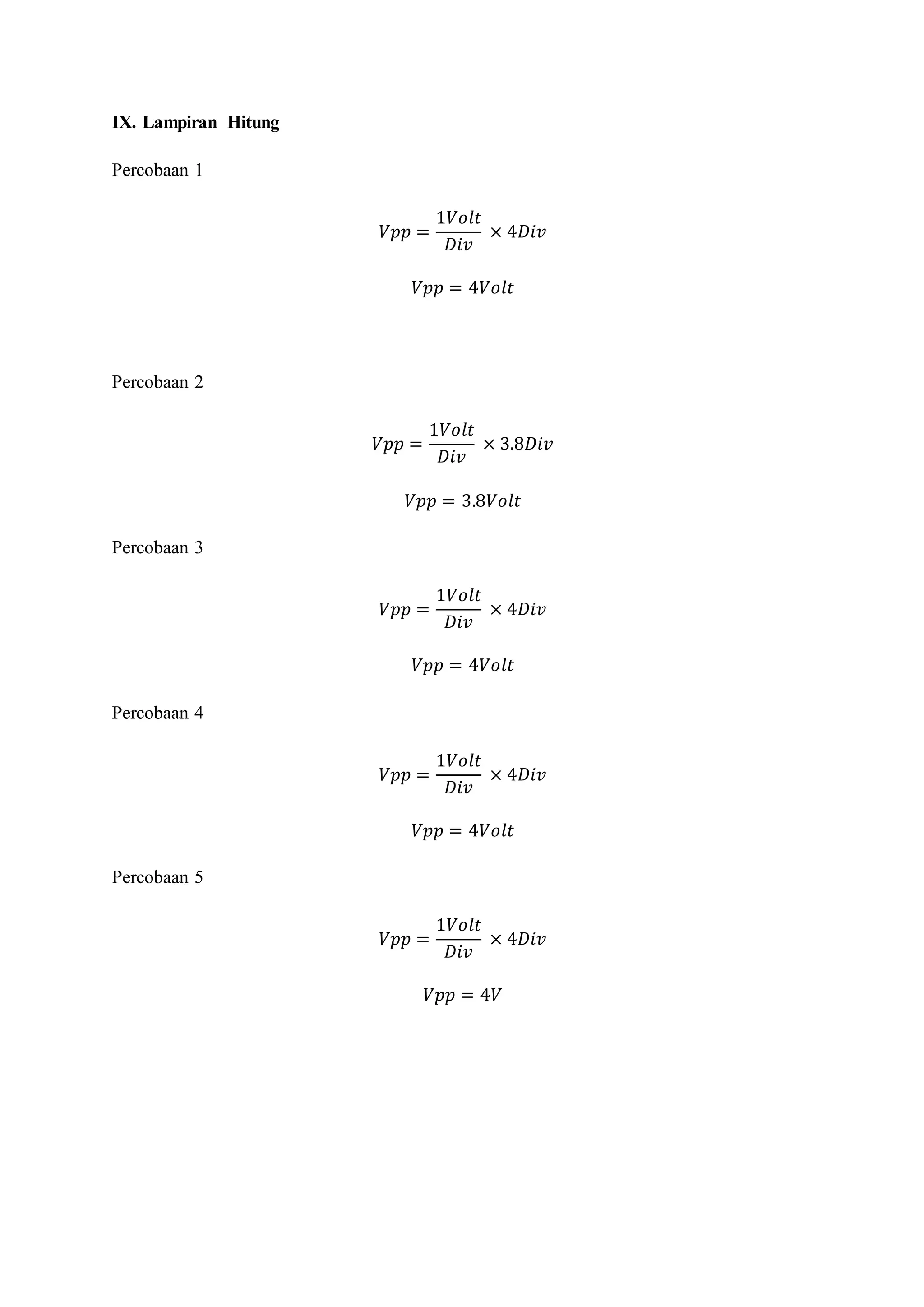 IX. Lampiran Hitung
Percobaan 1
𝑉𝑝𝑝 =
1𝑉𝑜𝑙𝑡
𝐷𝑖𝑣
× 4𝐷𝑖𝑣
𝑉𝑝𝑝 = 4𝑉𝑜𝑙𝑡
Percobaan 2
𝑉𝑝𝑝 =
1𝑉𝑜𝑙𝑡
𝐷𝑖𝑣
× 3.8𝐷𝑖𝑣
𝑉𝑝𝑝 = 3.8𝑉𝑜𝑙𝑡
Percobaan 3
𝑉𝑝𝑝 =
1𝑉𝑜𝑙𝑡
𝐷𝑖𝑣
× 4𝐷𝑖𝑣
𝑉𝑝𝑝 = 4𝑉𝑜𝑙𝑡
Percobaan 4
𝑉𝑝𝑝 =
1𝑉𝑜𝑙𝑡
𝐷𝑖𝑣
× 4𝐷𝑖𝑣
𝑉𝑝𝑝 = 4𝑉𝑜𝑙𝑡
Percobaan 5
𝑉𝑝𝑝 =
1𝑉𝑜𝑙𝑡
𝐷𝑖𝑣
× 4𝐷𝑖𝑣
𝑉𝑝𝑝 = 4𝑉
 
